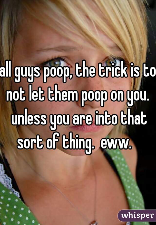 all guys poop, the trick is to not let them poop on you.  unless you are into that sort of thing.  eww.   