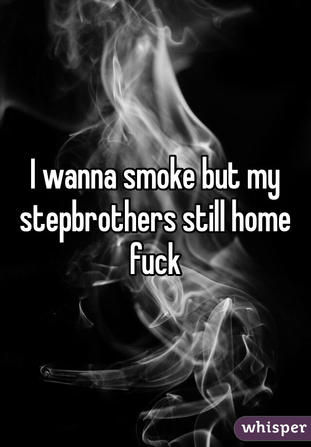 I wanna smoke but my stepbrothers still home fuck