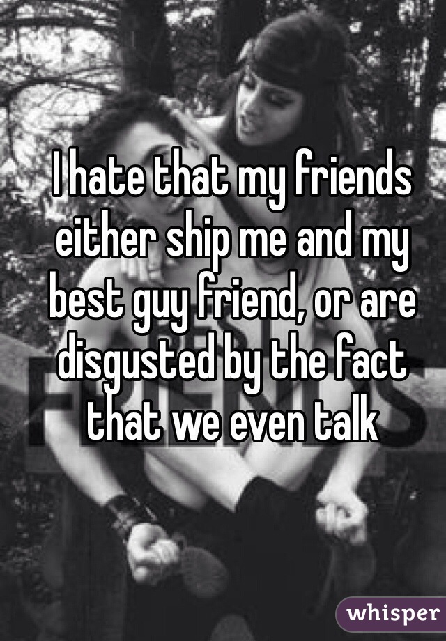 I hate that my friends either ship me and my best guy friend, or are disgusted by the fact that we even talk