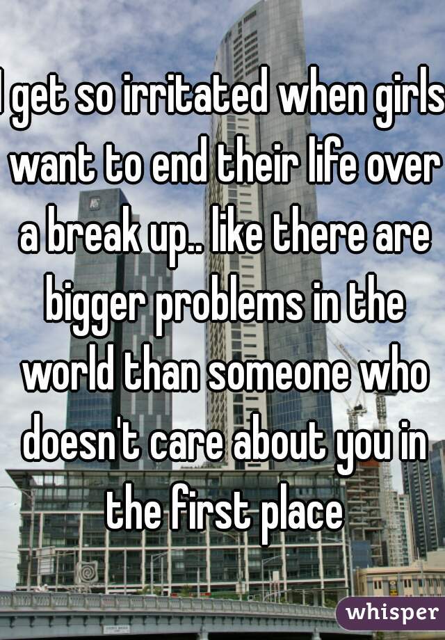 I get so irritated when girls want to end their life over a break up.. like there are bigger problems in the world than someone who doesn't care about you in the first place