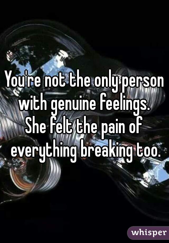 You're not the only person with genuine feelings. 

She felt the pain of everything breaking too.