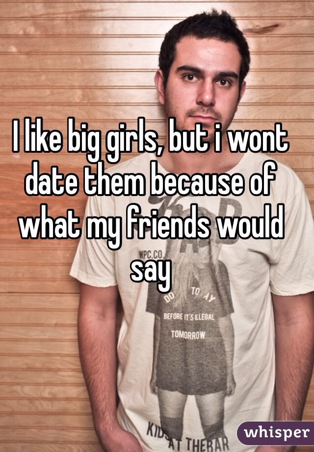 I like big girls, but i wont date them because of what my friends would say