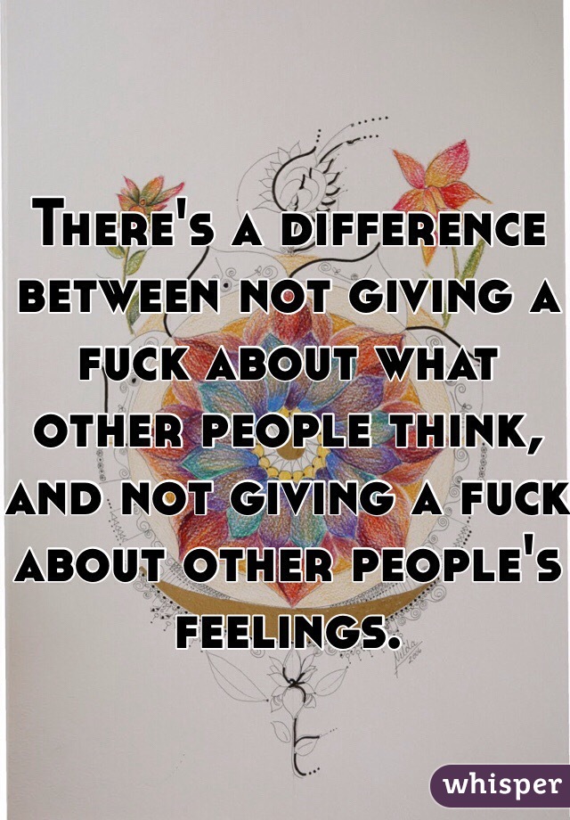 There's a difference between not giving a fuck about what other people think, and not giving a fuck about other people's feelings. 