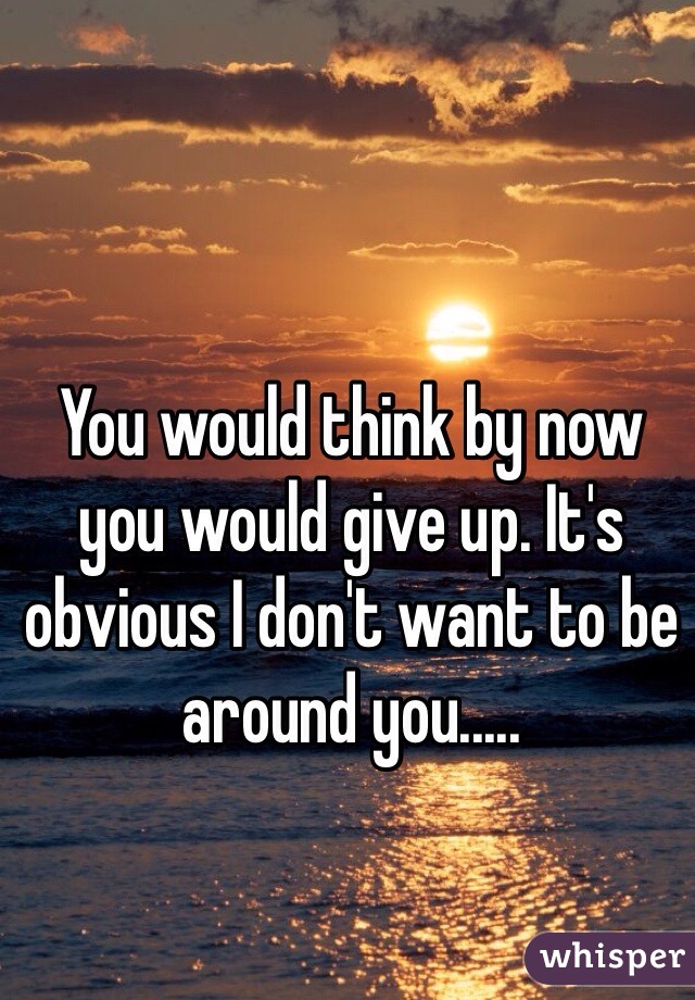 You would think by now you would give up. It's obvious I don't want to be around you..... 