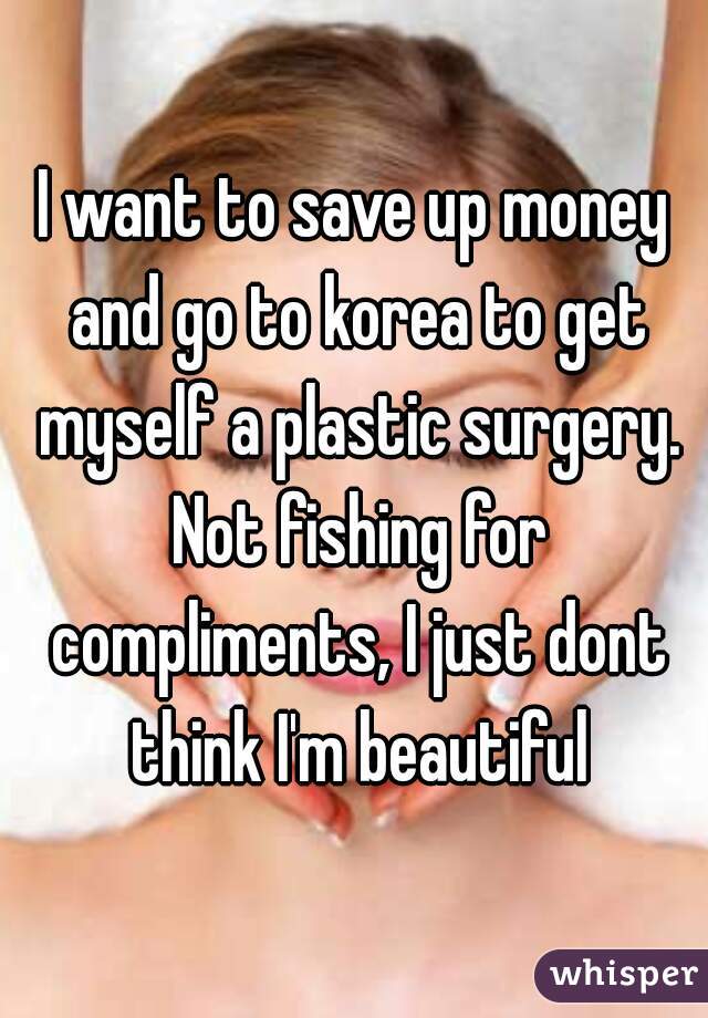 I want to save up money and go to korea to get myself a plastic surgery. Not fishing for compliments, I just dont think I'm beautiful