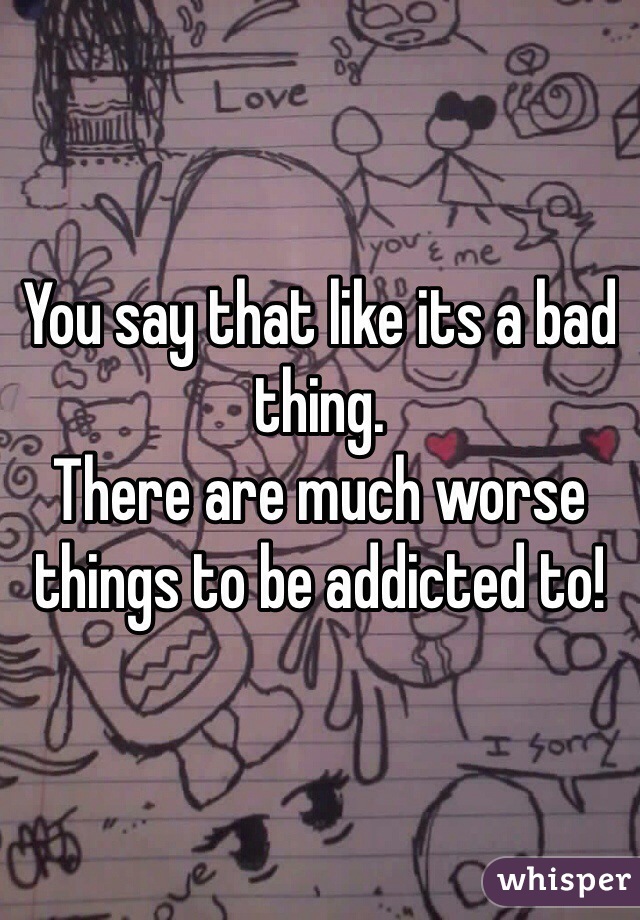 You say that like its a bad thing.
There are much worse things to be addicted to!