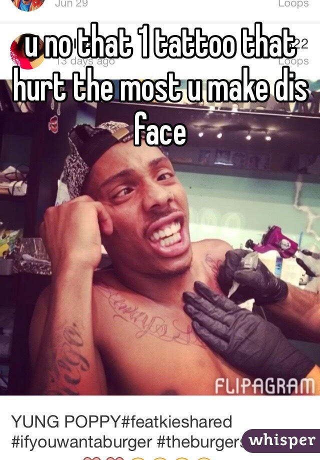 u no that 1 tattoo that hurt the most u make dis face 