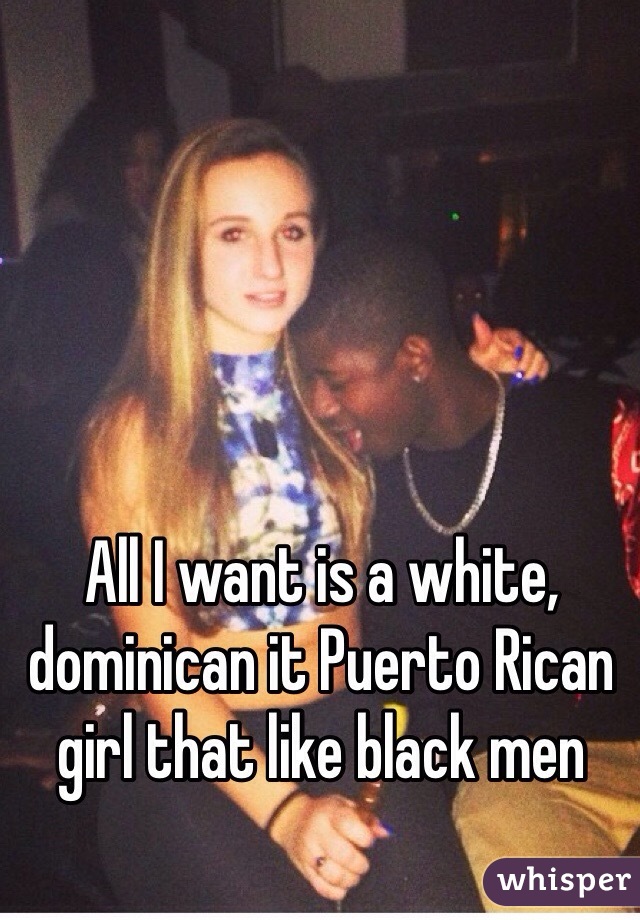 All I want is a white, dominican it Puerto Rican girl that like black men