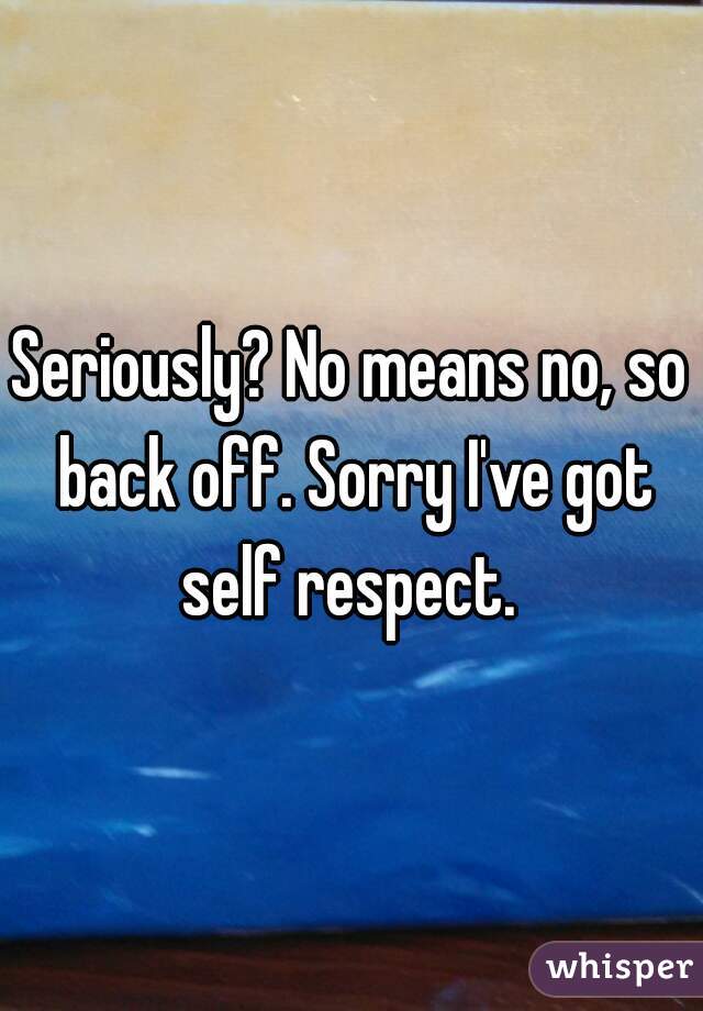 Seriously? No means no, so back off. Sorry I've got self respect. 