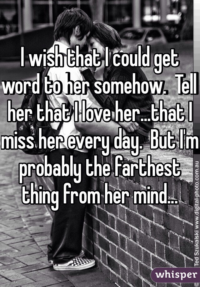 I wish that I could get word to her somehow.  Tell her that I love her...that I miss her every day.  But I'm probably the farthest thing from her mind...