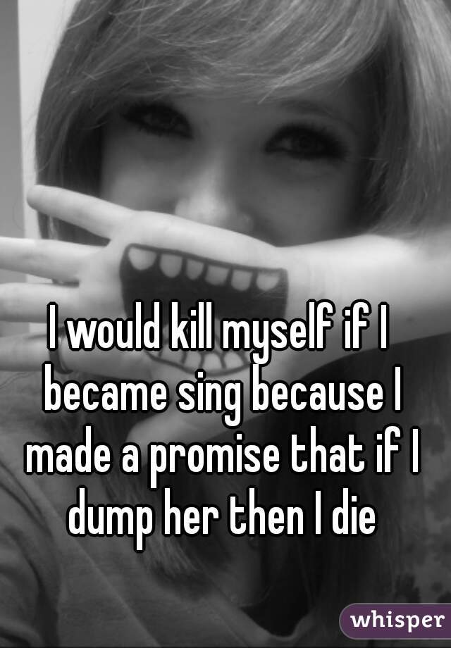 I would kill myself if I became sing because I made a promise that if I dump her then I die