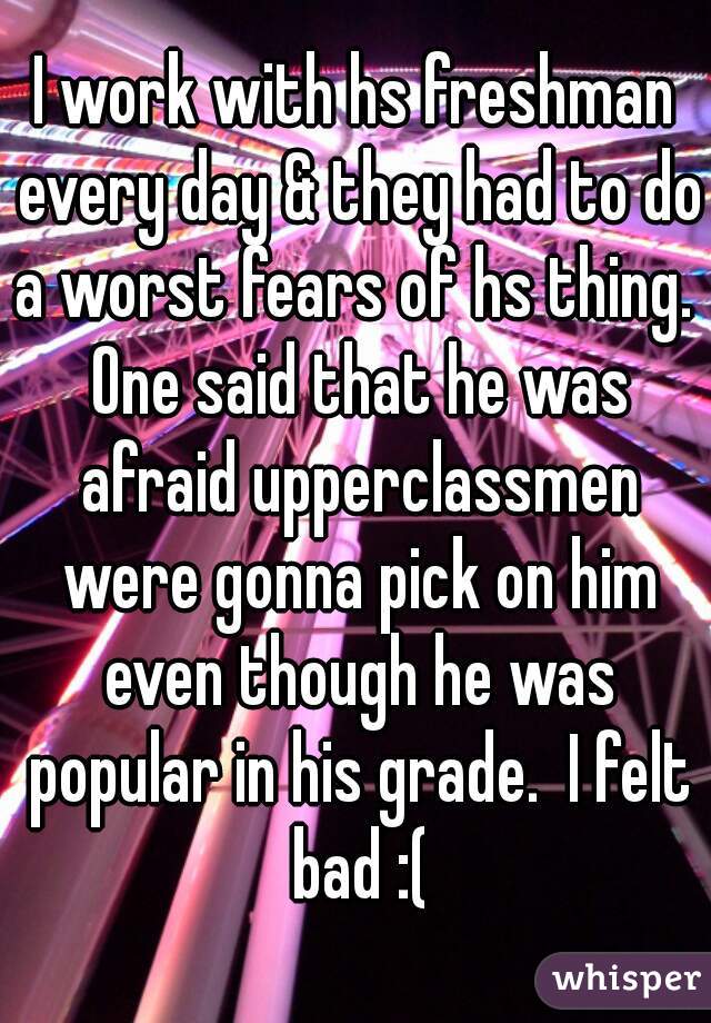 I work with hs freshman every day & they had to do a worst fears of hs thing.  One said that he was afraid upperclassmen were gonna pick on him even though he was popular in his grade.  I felt bad :(