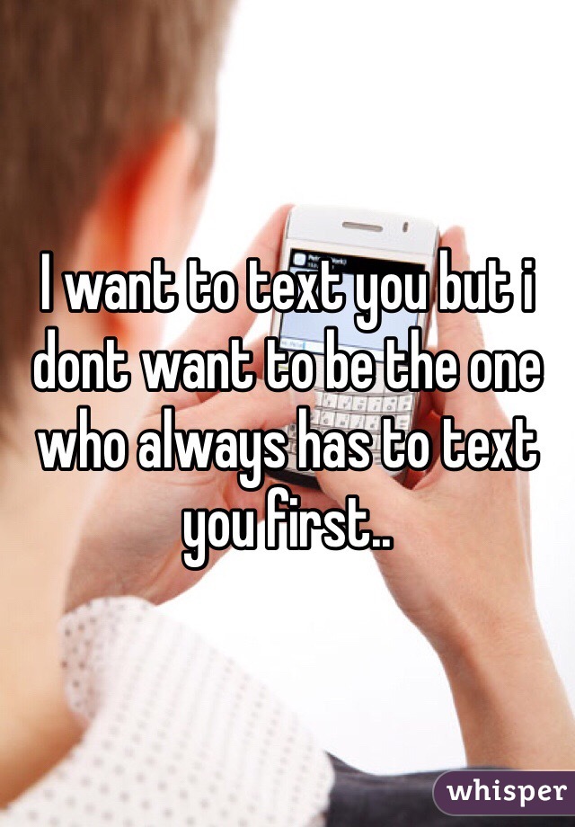 I want to text you but i dont want to be the one who always has to text you first..