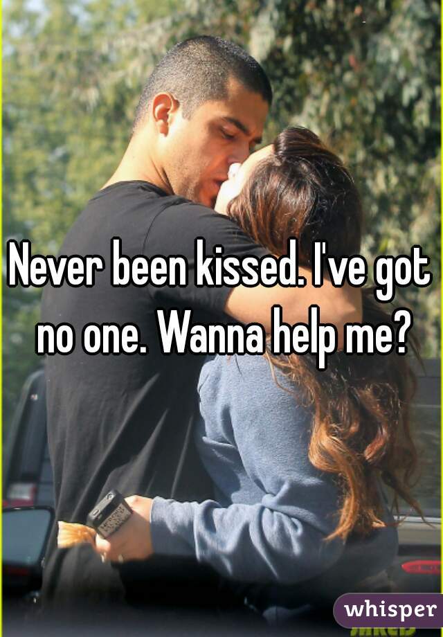 Never been kissed. I've got no one. Wanna help me?