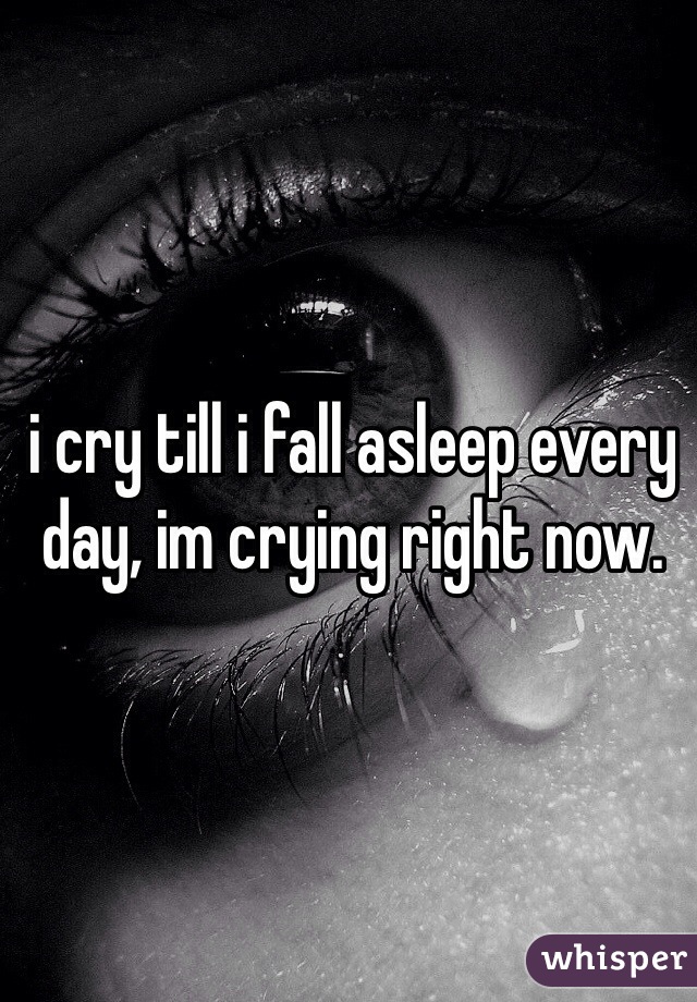 i cry till i fall asleep every day, im crying right now.