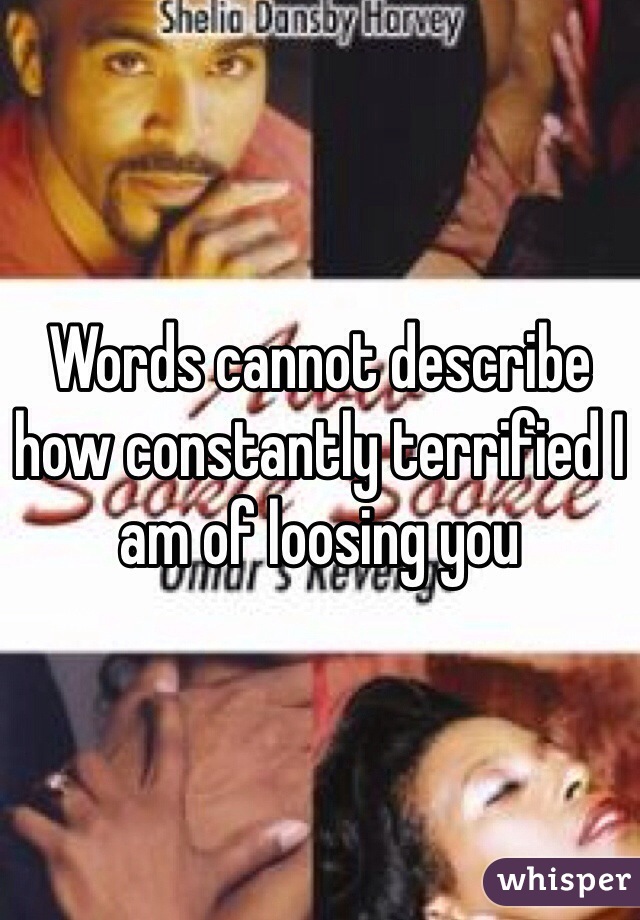 Words cannot describe how constantly terrified I am of loosing you 