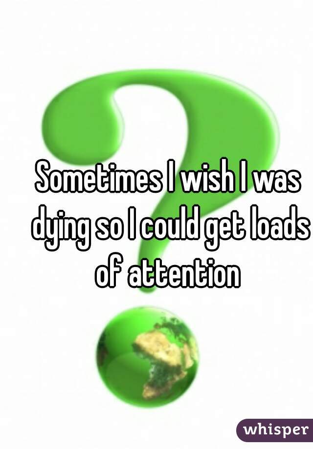 Sometimes I wish I was dying so I could get loads of attention 