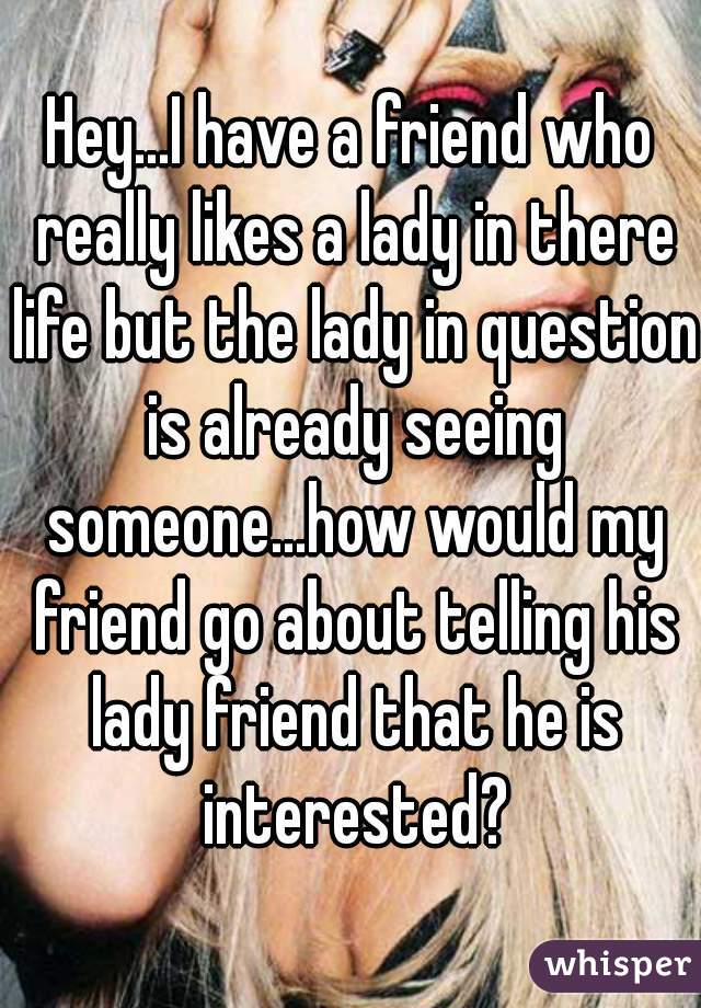 Hey...I have a friend who really likes a lady in there life but the lady in question is already seeing someone...how would my friend go about telling his lady friend that he is interested?