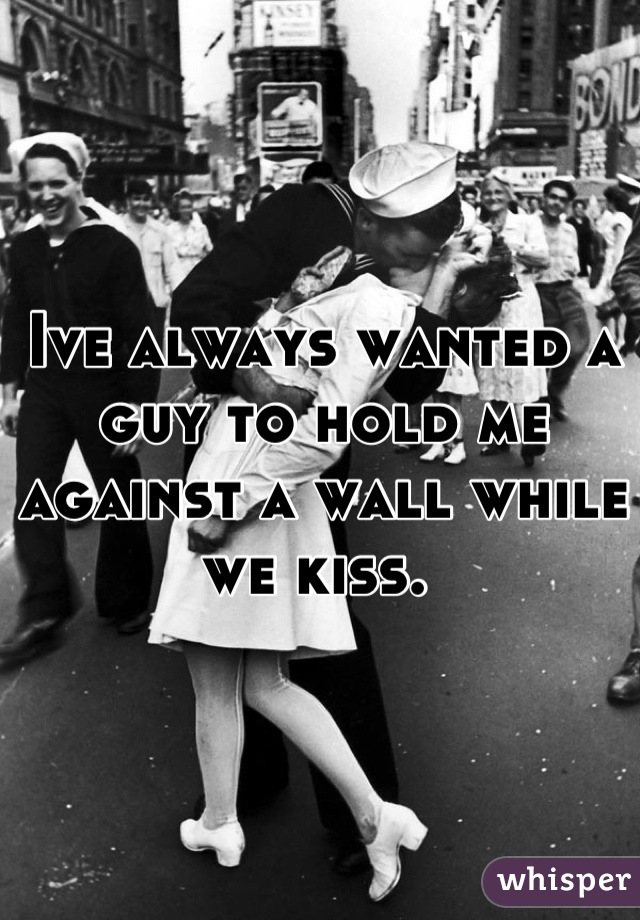 Ive always wanted a guy to hold me against a wall while we kiss. 