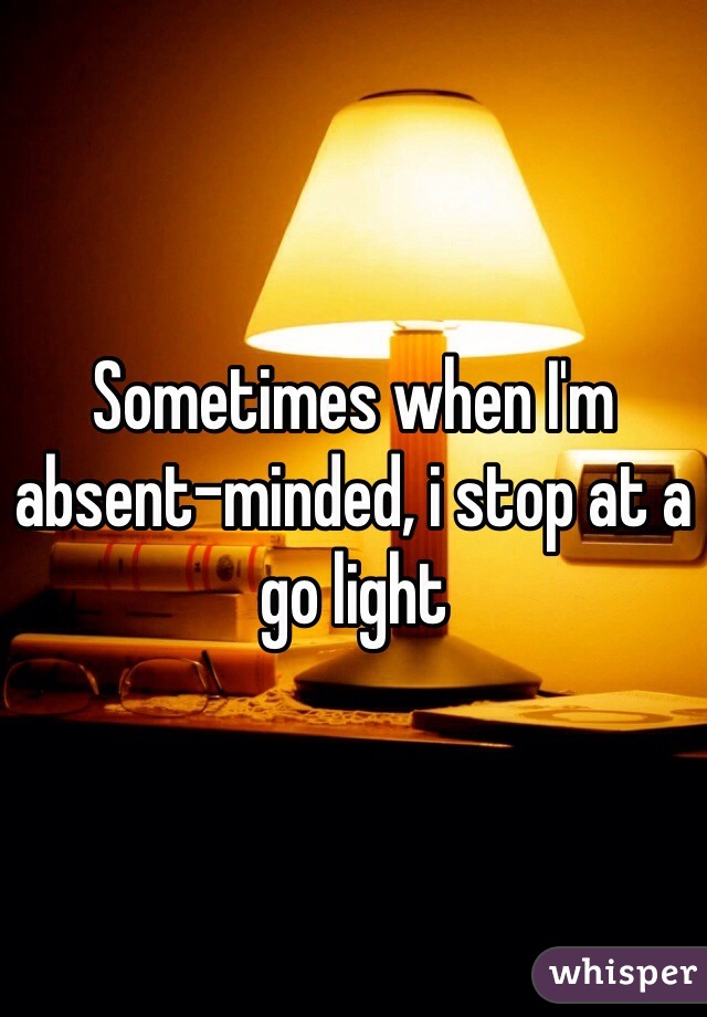 Sometimes when I'm absent-minded, i stop at a go light