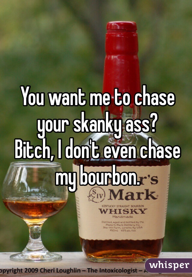 You want me to chase your skanky ass? 
Bitch, I don't even chase my bourbon. 