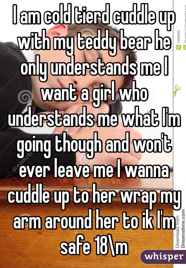 I am cold tierd cuddle up with my teddy bear he only understands me I want a girl who understands me what I'm going though and won't ever leave me I wanna cuddle up to her wrap my arm around her to ik I'm safe 18\m