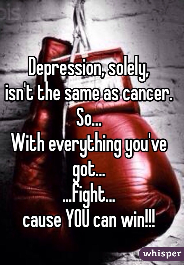 Depression, solely, 
isn't the same as cancer.
So...
With everything you've got...
...fight...
cause YOU can win!!!