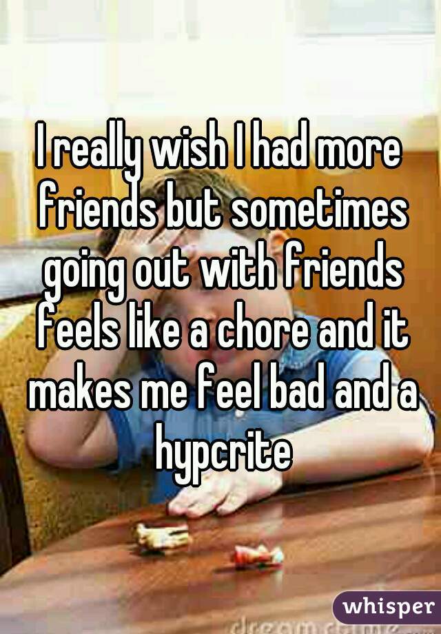 I really wish I had more friends but sometimes going out with friends feels like a chore and it makes me feel bad and a hypcrite