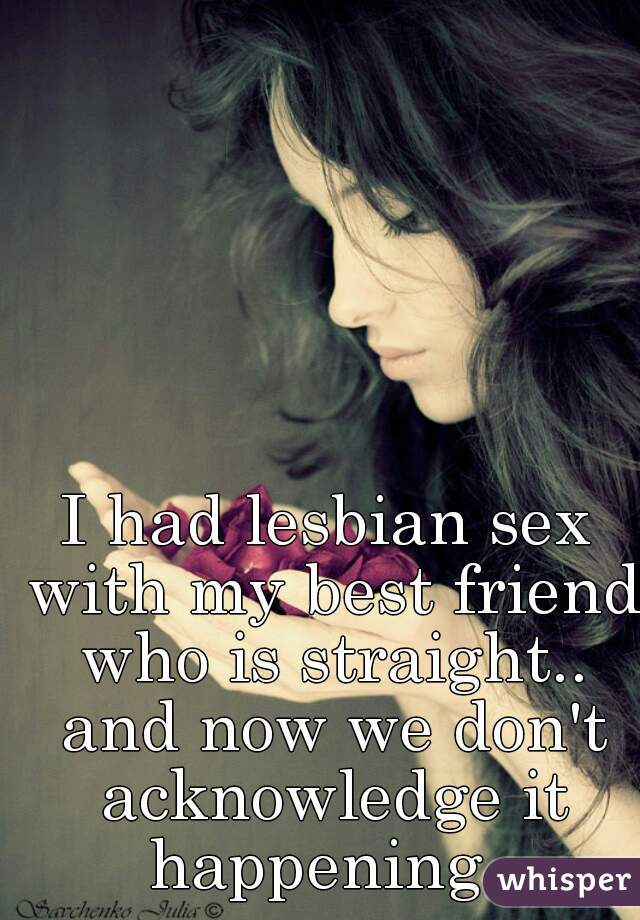 I had lesbian sex with my best friend who is straight.. and now we don't acknowledge it happening. 