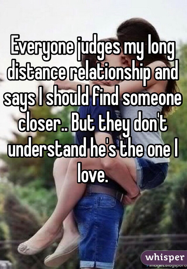 Everyone judges my long distance relationship and says I should find someone closer.. But they don't understand he's the one I love. 
