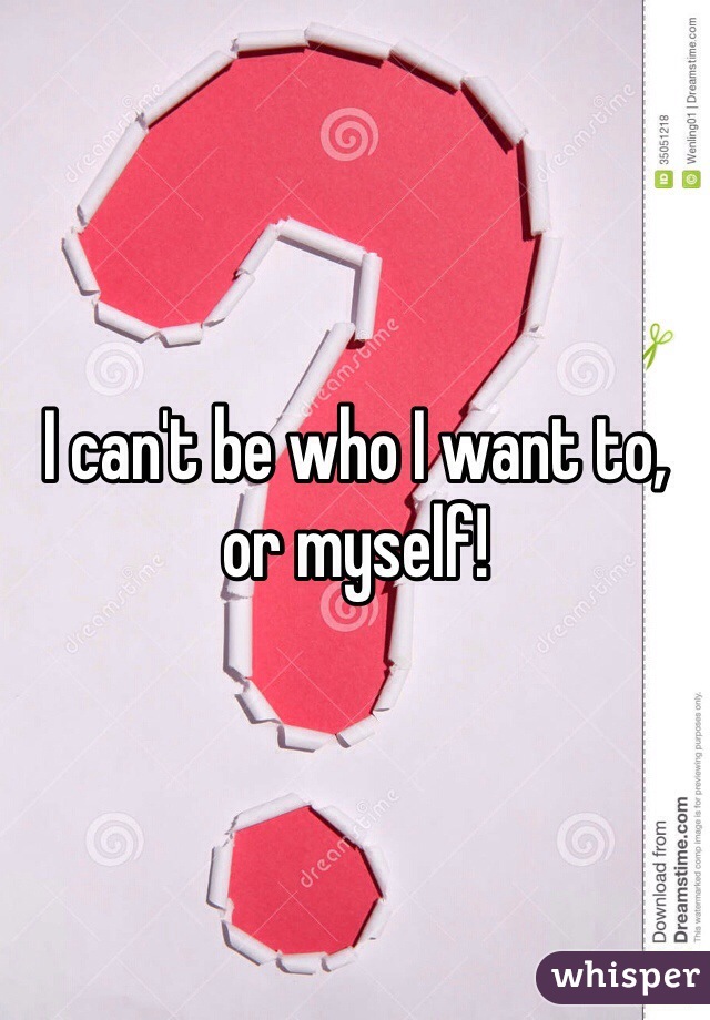 I can't be who I want to, or myself!