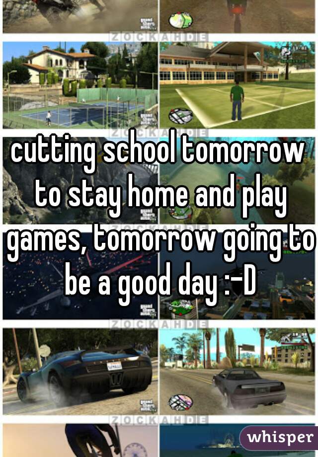 cutting school tomorrow to stay home and play games, tomorrow going to be a good day :-D