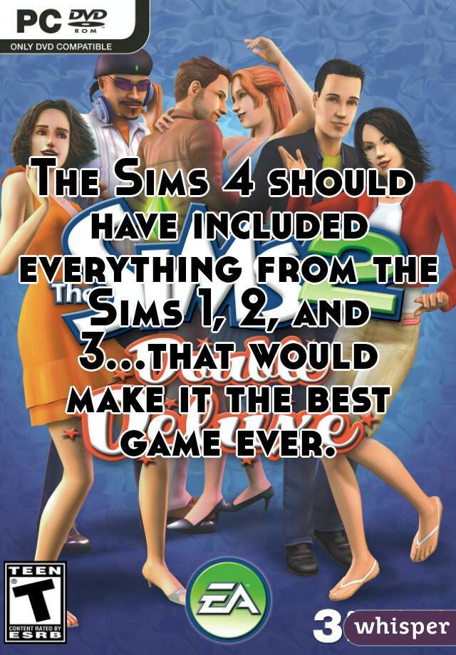 The Sims 4 should have included everything from the Sims 1, 2, and 3...that would make it the best game ever.