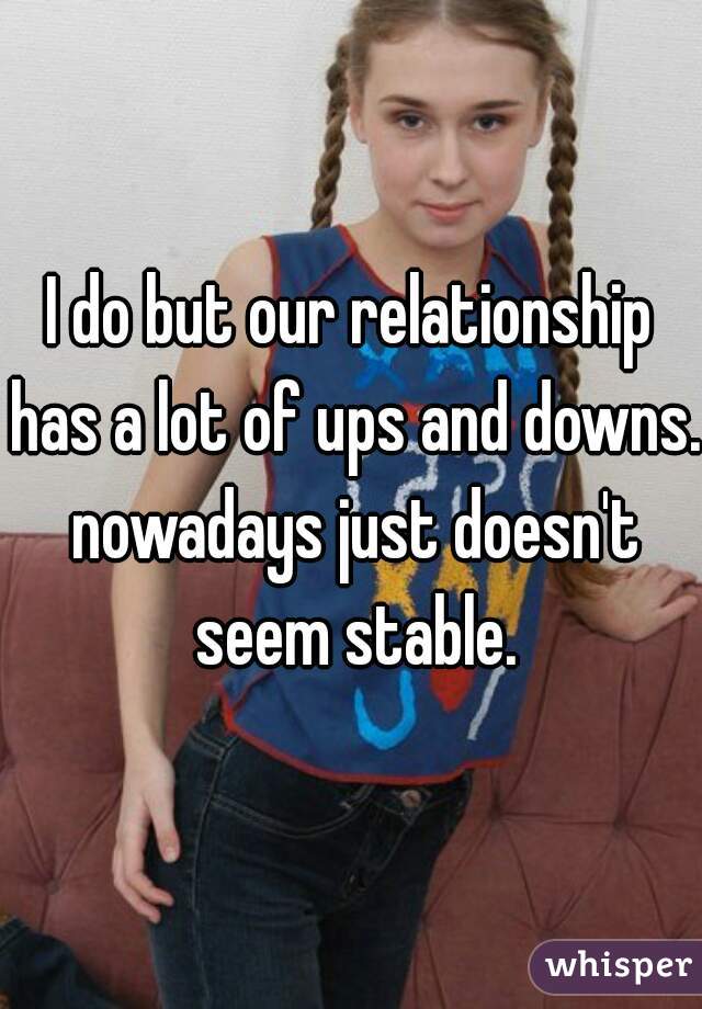 I do but our relationship has a lot of ups and downs. nowadays just doesn't seem stable.