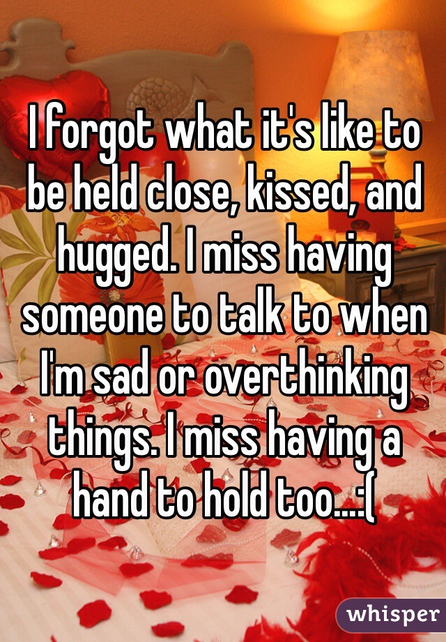 I forgot what it's like to be held close, kissed, and hugged. I miss having someone to talk to when I'm sad or overthinking things. I miss having a hand to hold too...:(