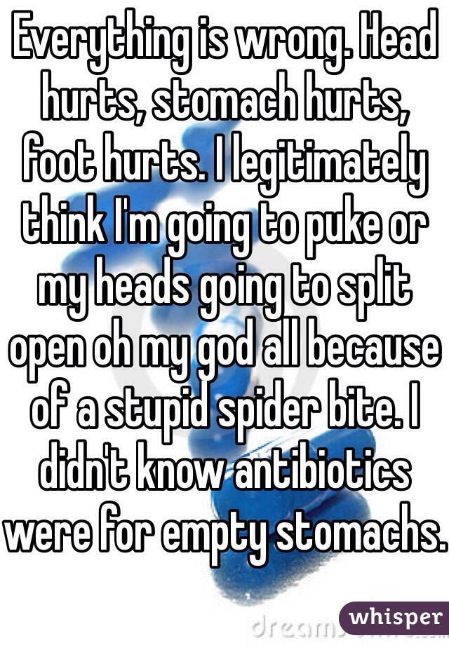 Everything is wrong. Head hurts, stomach hurts, foot hurts. I legitimately think I'm going to puke or my heads going to split open oh my god all because of a stupid spider bite. I didn't know antibiotics were for empty stomachs.