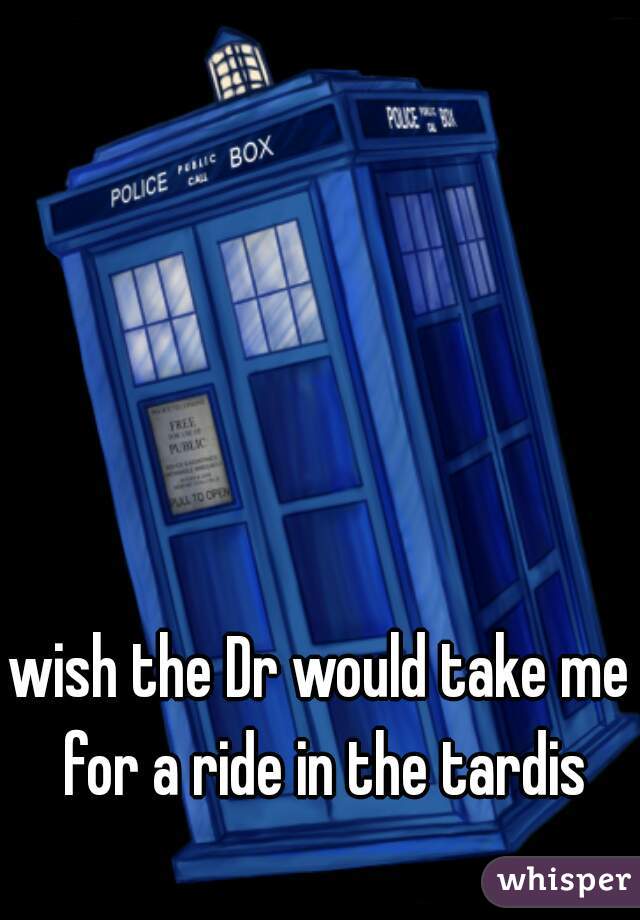 wish the Dr would take me for a ride in the tardis