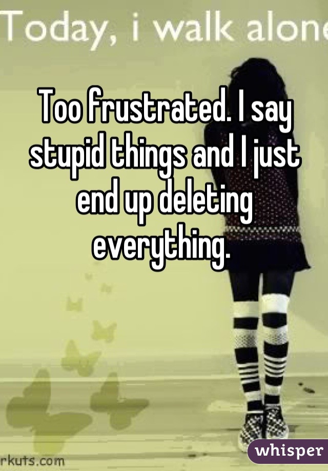 Too frustrated. I say stupid things and I just end up deleting everything. 