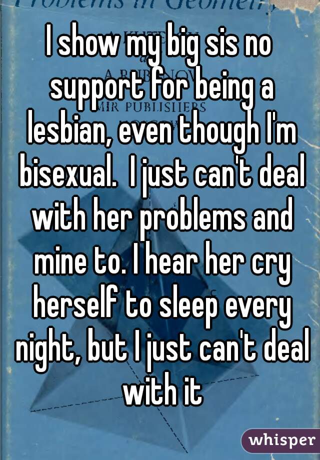 I show my big sis no support for being a lesbian, even though I'm bisexual.  I just can't deal with her problems and mine to. I hear her cry herself to sleep every night, but I just can't deal with it