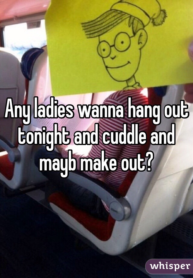 Any ladies wanna hang out tonight and cuddle and mayb make out?