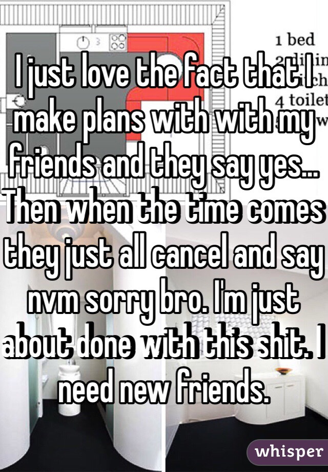 I just love the fact that I make plans with with my friends and they say yes... Then when the time comes they just all cancel and say nvm sorry bro. I'm just about done with this shit. I need new friends. 