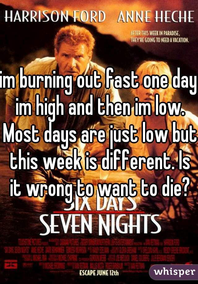 im burning out fast one day im high and then im low. Most days are just low but this week is different. Is it wrong to want to die?