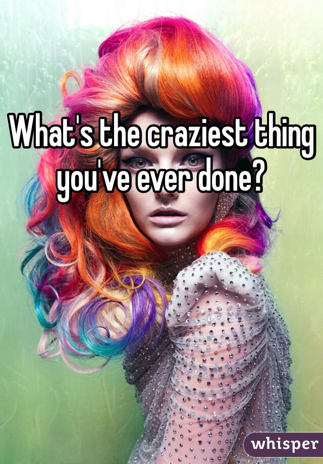 What's the craziest thing you've ever done?