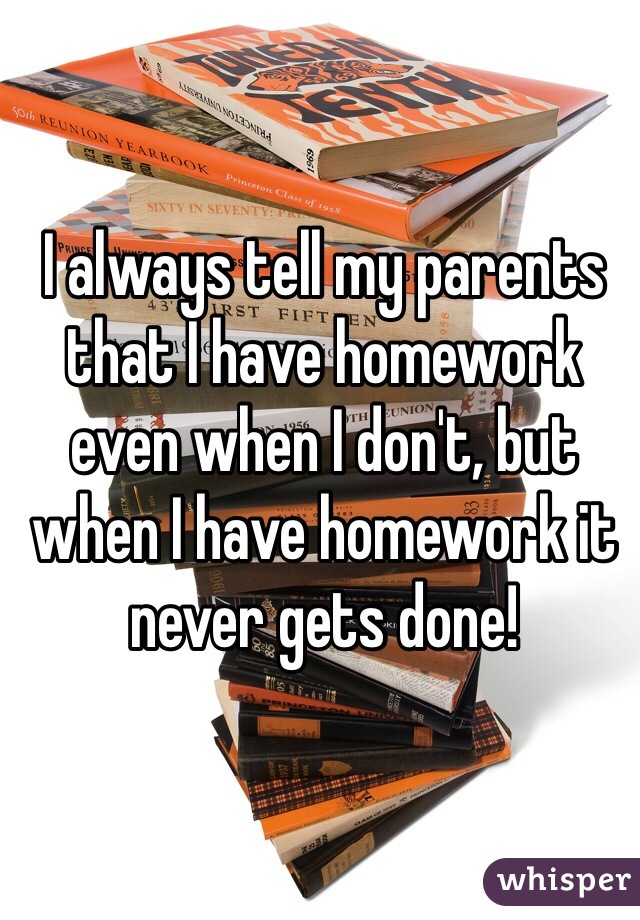 I always tell my parents that I have homework even when I don't, but when I have homework it never gets done!