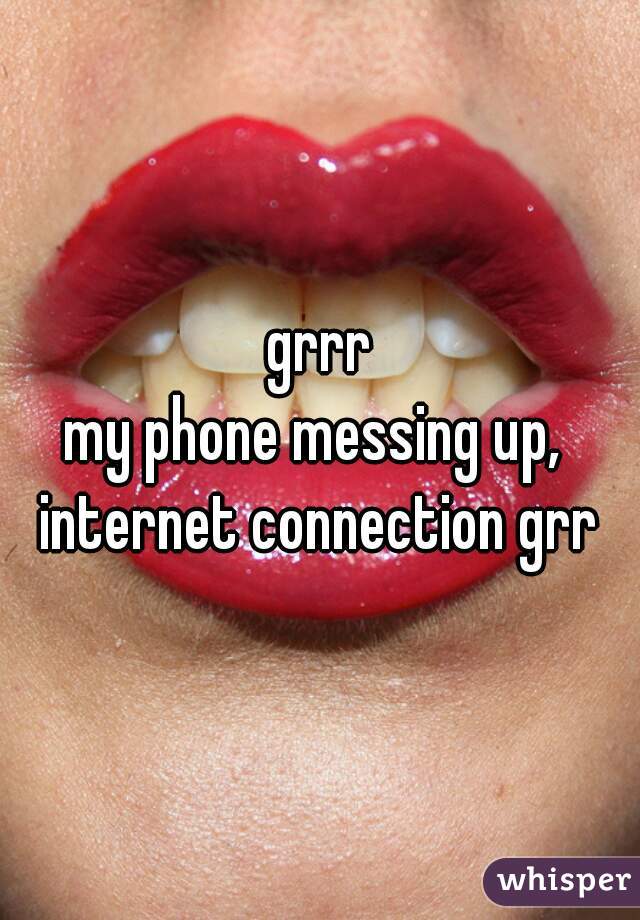 grrr

my phone messing up, 
internet connection grr