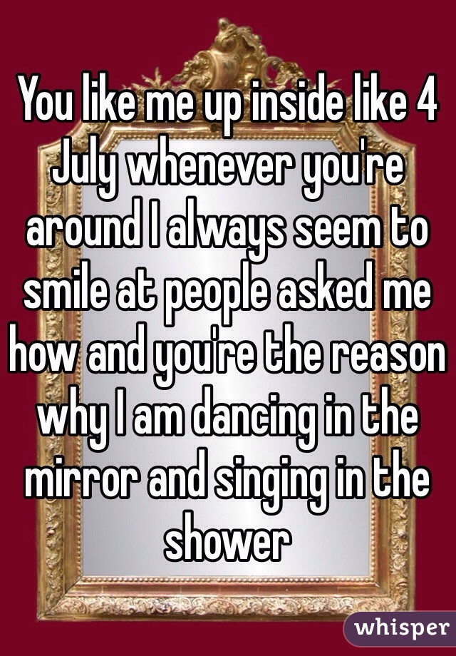 You like me up inside like 4 July whenever you're around I always seem to smile at people asked me how and you're the reason why I am dancing in the mirror and singing in the shower