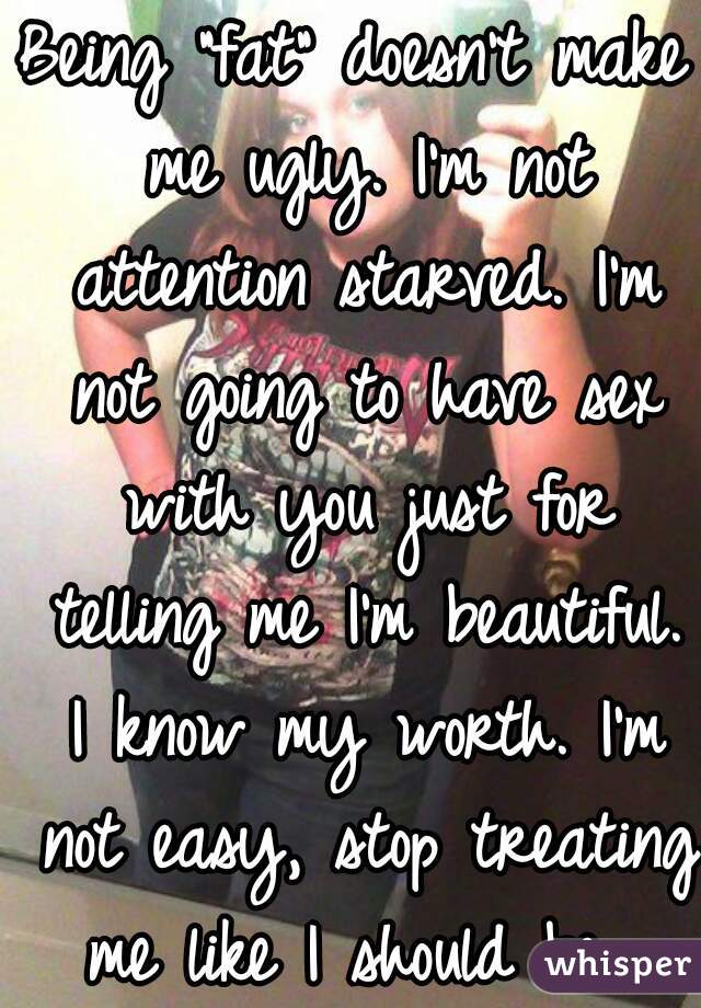 Being "fat" doesn't make me ugly. I'm not attention starved. I'm not going to have sex with you just for telling me I'm beautiful. I know my worth. I'm not easy, stop treating me like I should be. 