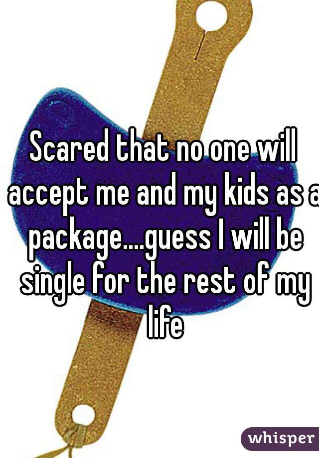 Scared that no one will accept me and my kids as a package....guess I will be single for the rest of my life