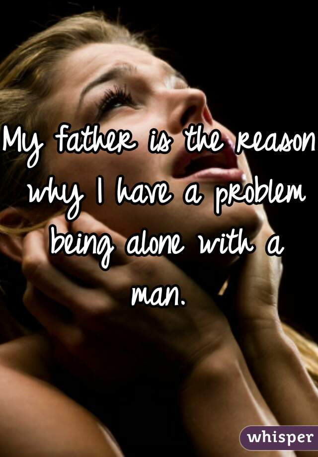 My father is the reason why I have a problem being alone with a man. 