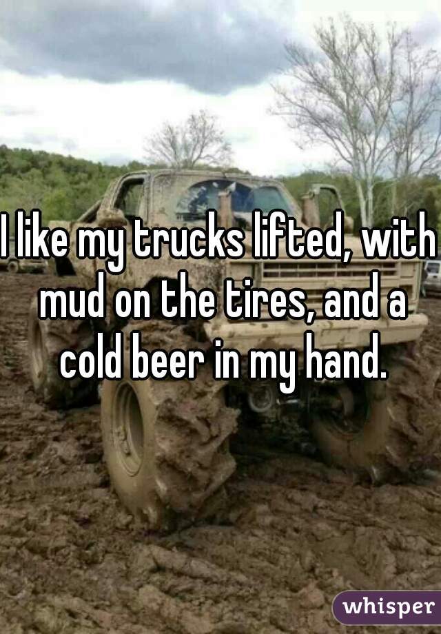 I like my trucks lifted, with mud on the tires, and a cold beer in my hand.
 